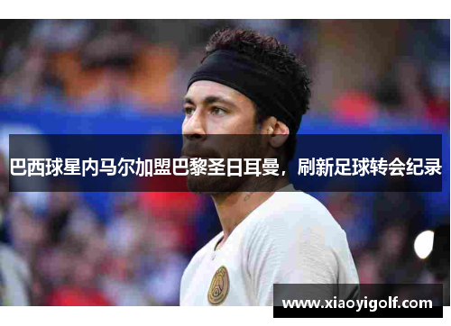 巴西球星内马尔加盟巴黎圣日耳曼，刷新足球转会纪录