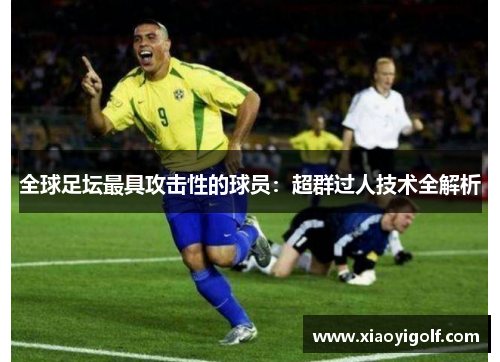 全球足坛最具攻击性的球员：超群过人技术全解析